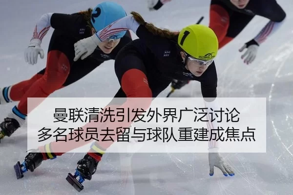 曼联清洗引发外界广泛讨论 多名球员去留与球队重建成焦点